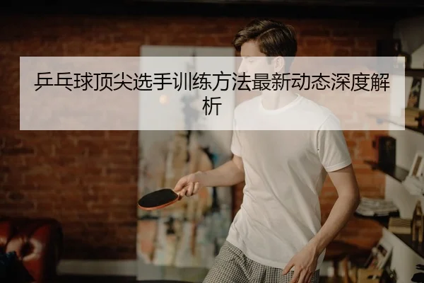 乒乓球顶尖选手训练方法最新动态深度解析